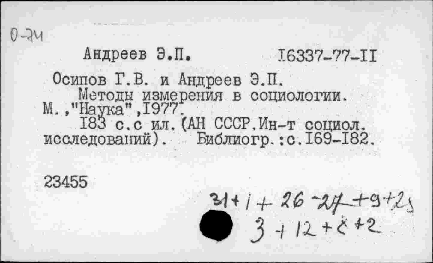 ﻿О-ОМ
Андреев Э.П.	16337-77-11
Осипов Г.В. и Андреев Э.П.
Методы измерения в социологии.
М. ,’’Наука” »1977Т
183 с.с ил.(АН СССР.Ин-т социол. исследований). Библиогр.:с.169-182.
23455
ф 3 -/ /2. + < *-2-